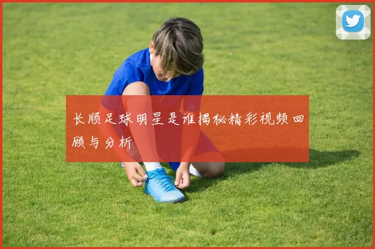 长顺足球明星是谁揭秘精彩视频回顾与分析