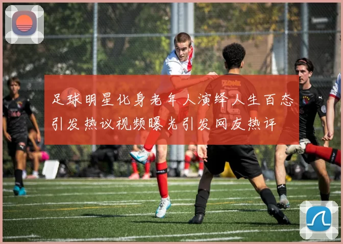 足球明星化身老年人演绎人生百态引发热议视频曝光引发网友热评
