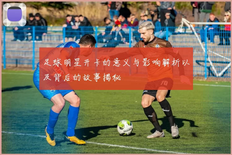 足球明星开卡的意义与影响解析以及背后的故事揭秘