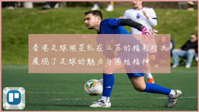 香港足球明星队在江苏的精彩对决展现了足球的魅力与团结精神