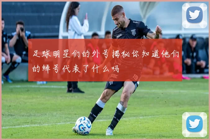 足球明星们的外号揭秘你知道他们的绰号代表了什么吗