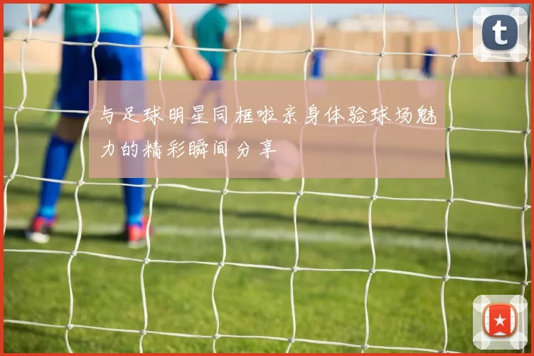 与足球明星同框啦亲身体验球场魅力的精彩瞬间分享