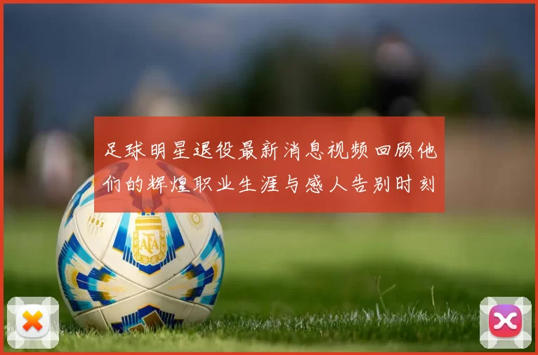 足球明星退役最新消息视频回顾他们的辉煌职业生涯与感人告别时刻