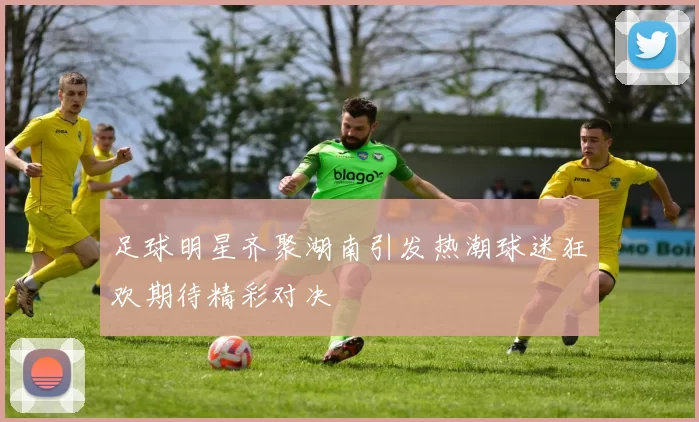 足球明星齐聚湖南引发热潮球迷狂欢期待精彩对决