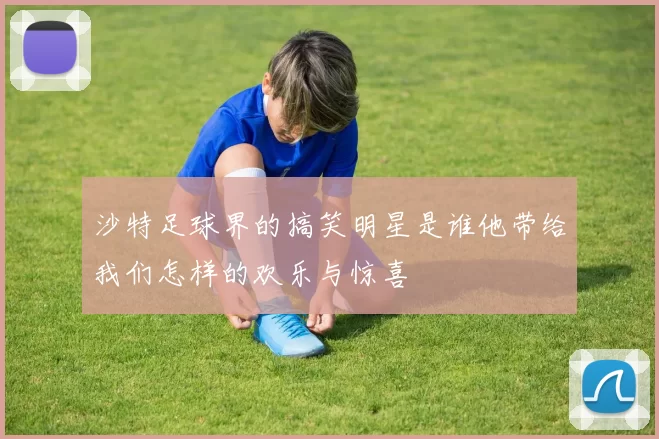 沙特足球界的搞笑明星是谁他带给我们怎样的欢乐与惊喜