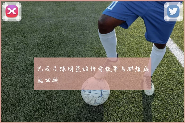 巴西足球明星的传奇故事与辉煌成就回顾