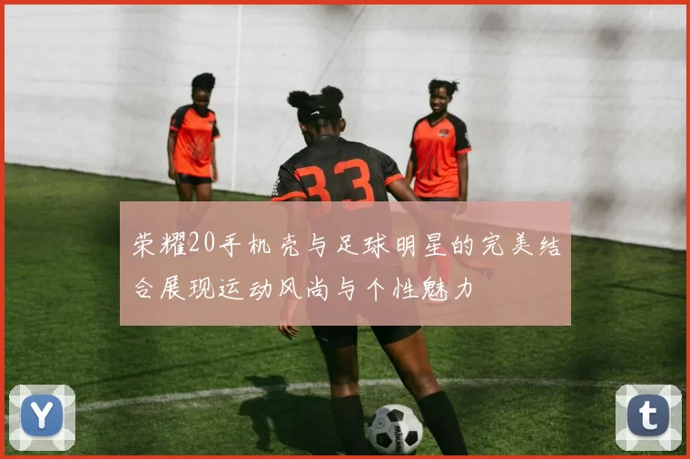 荣耀20手机壳与足球明星的完美结合展现运动风尚与个性魅力