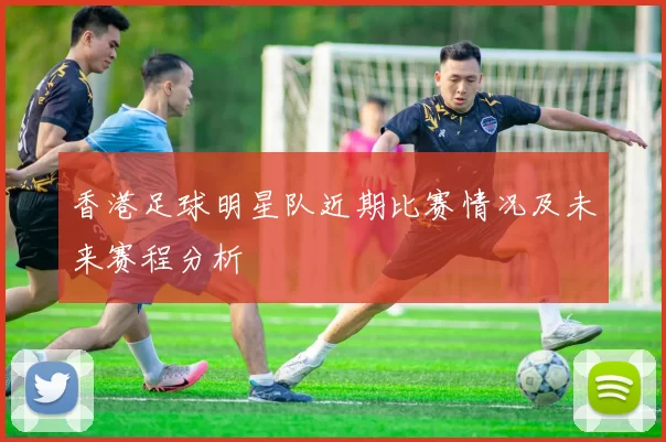 香港足球明星队近期比赛情况及未来赛程分析