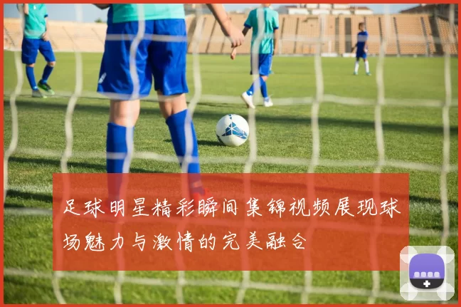 足球明星精彩瞬间集锦视频展现球场魅力与激情的完美融合