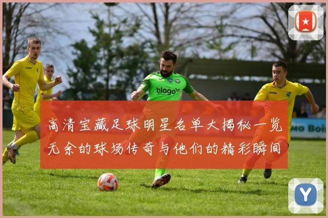 高清宝藏足球明星名单大揭秘一览无余的球场传奇与他们的精彩瞬间