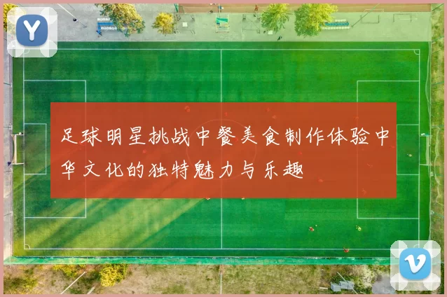 足球明星挑战中餐美食制作体验中华文化的独特魅力与乐趣