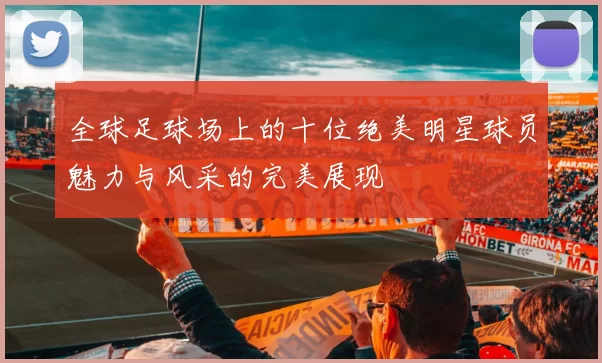 全球足球场上的十位绝美明星球员魅力与风采的完美展现