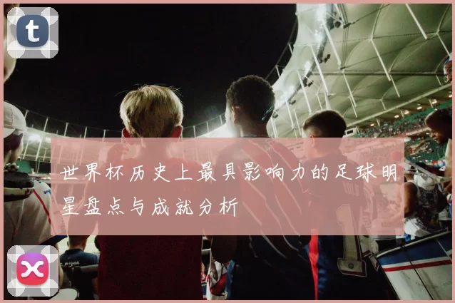 世界杯历史上最具影响力的足球明星盘点与成就分析