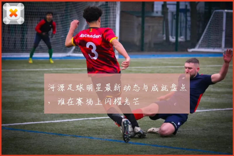 河源足球明星最新动态与成就盘点，谁在赛场上闪耀光芒