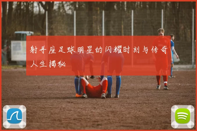 射手座足球明星的闪耀时刻与传奇人生揭秘